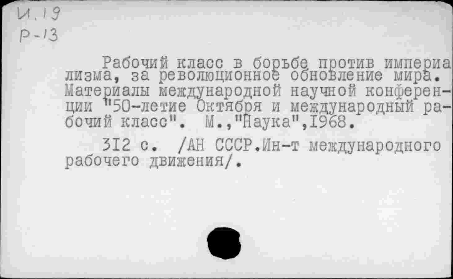 ﻿И. 15 Р-/3
Рабочий класс в борьбе против империа лизма, за революционное обновление мира. Материалы международной научной конференции "50-летие Октября и международный рабочий класс". М./'Наука",1968.
312 с. /АН СССР.Ин-т международного рабочего движения/.